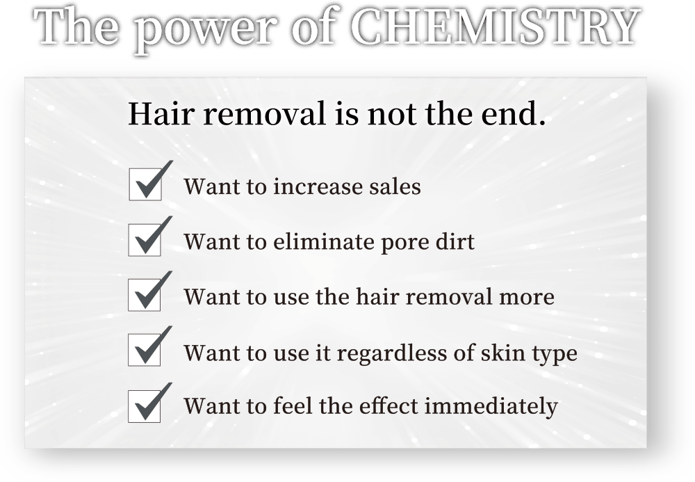 [The power of CHEMISTRY] Hair removal is not the end. / 1. Want to increase sales / 2. Want to eliminate pore dirt / 3. Want to use the hair removal more / 4. Want to use it regardless of skin type / 5. Want to feel the effect immediately